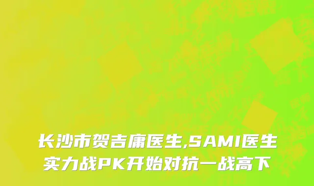 长沙市贺吉庸医生,SAMI医生实力战PK开始对抗一战高下