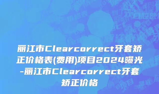 丽江市Clearcorrect牙套矫正价格表(费用)项目2024曝光-丽江市Clearcorrect牙套矫正价格