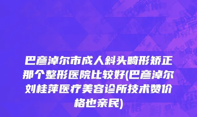 巴彦淖尔市成人斜头畸形矫正那个整形医院比较好(巴彦淖尔刘桂萍医疗美容诊所技术赞价格也亲民)