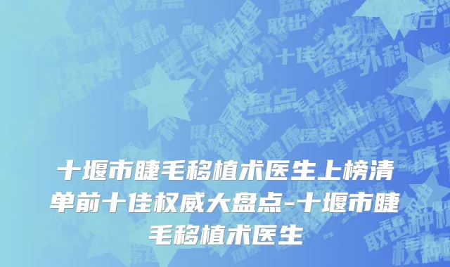 十堰市睫毛移植术医生上榜清单前十佳权威大盘点-十堰市睫毛移植术医生