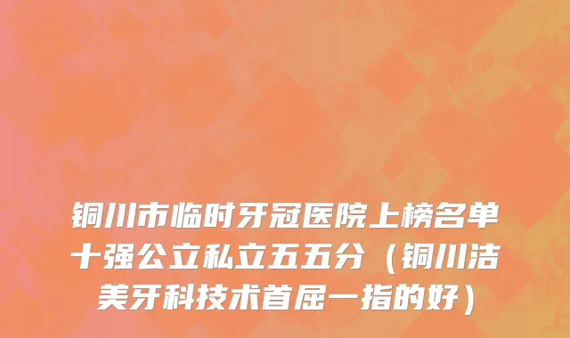 铜川市临时牙冠医院上榜名单十强公立私立五五分（铜川洁美牙科技术首屈一指的好）