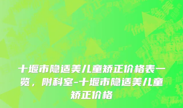 十堰市隐适美儿童矫正价格表一览，附科室-十堰市隐适美儿童矫正价格