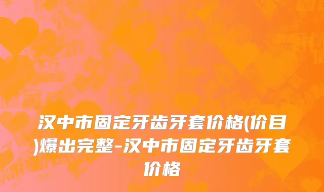 汉中市固定牙齿牙套价格(价目)爆出完整-汉中市固定牙齿牙套价格