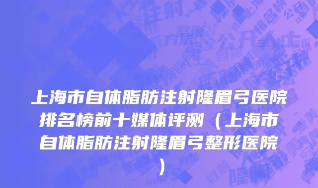 上海市自体脂肪注射隆眉弓医院排名榜前十媒体评测（上海市自体脂肪注射隆眉弓整形医院）