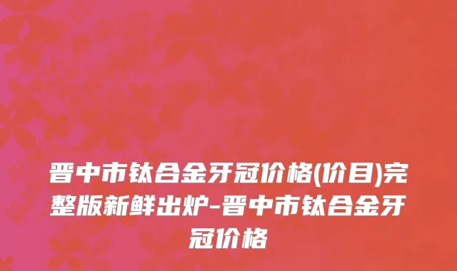 晋中市钛合金牙冠价格(价目)完整版新鲜出炉-晋中市钛合金牙冠价格