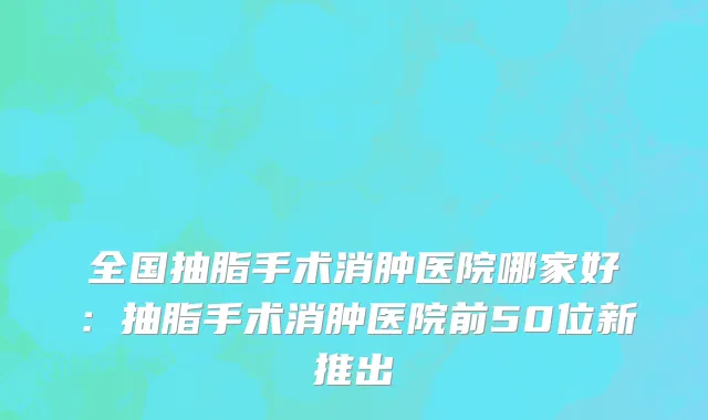全国抽脂手术消肿医院哪家好：抽脂手术消肿医院前50位新推出
