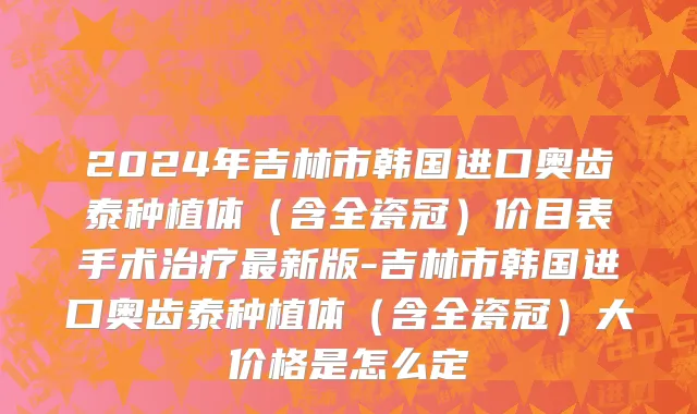 2024年吉林市韩国进口奥齿泰种植体（含全瓷冠）价目表手术治疗最新版-吉林市韩国进口奥齿泰种植体（含全瓷冠）大价格是怎么定