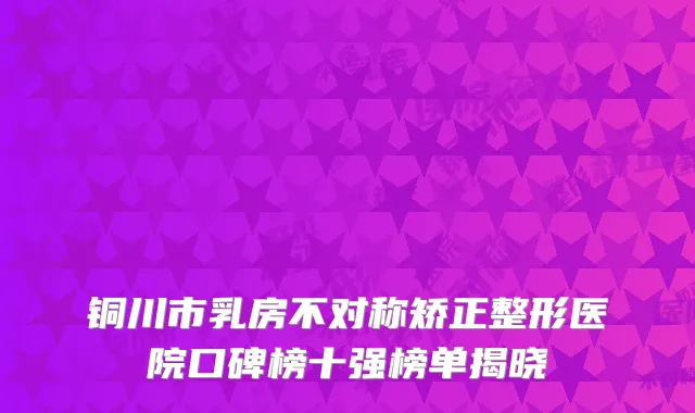铜川市乳房不对称矫正整形医院口碑榜十强榜单揭晓
