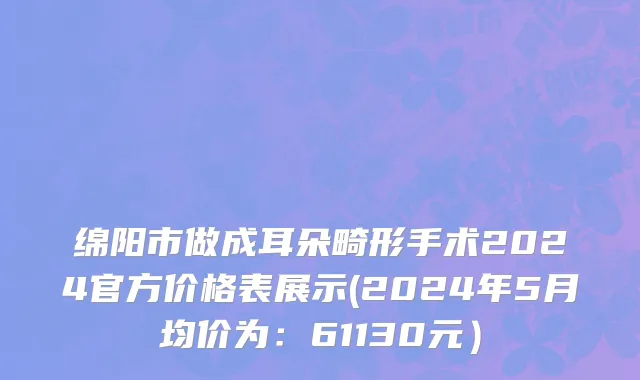 绵阳市做成耳朵畸形手术2024官方价格表展示(2024年5月均价为：61130元）