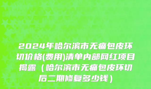 2024年哈尔滨市无痛包皮环切价格(费用)清单内部网红项目揭露（哈尔滨市无痛包皮环切后二期修复多少钱）