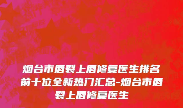 烟台市唇裂上唇修复医生排名前十位全新热门汇总-烟台市唇裂上唇修复医生