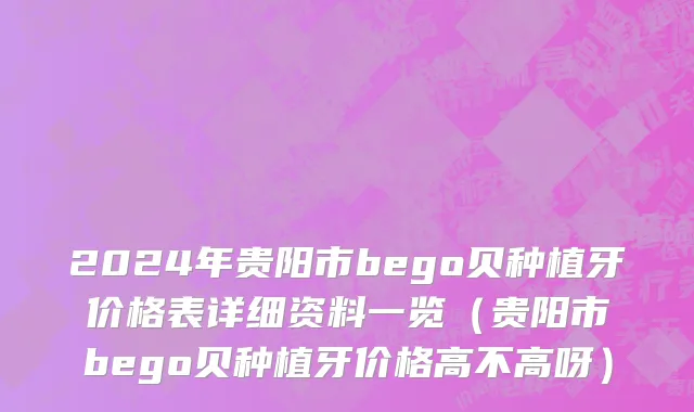 2024年贵阳市bego贝种植牙价格表详细资料一览（贵阳市bego贝种植牙价格高不高呀）
