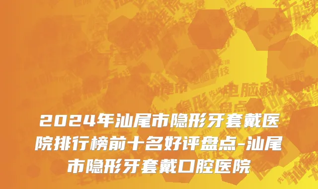 2024年汕尾市隐形牙套戴医院排行榜前十名好评盘点-汕尾市隐形牙套戴口腔医院