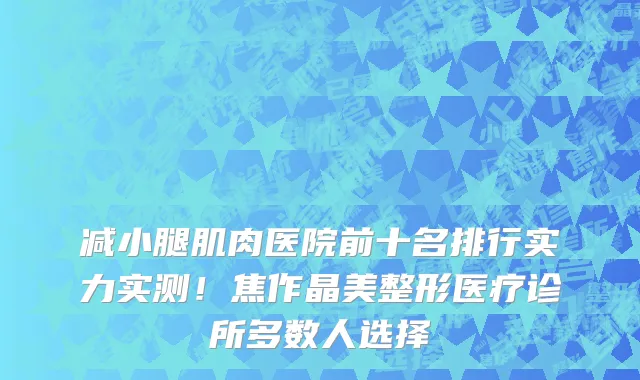减小腿肌肉医院前十名排行实力实测！焦作晶美整形医疗诊所多数人选择