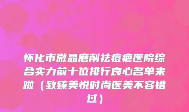 怀化市微晶磨削祛痘疤医院综合实力前十位排行良心名单来啦（致臻美悦时尚医美不容错过）