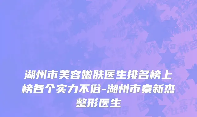 湖州市美容嫩肤医生排名榜上榜各个实力不俗-湖州市秦新杰整形医生