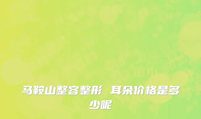 马鞍山整容整形 耳朵价格是多少呢