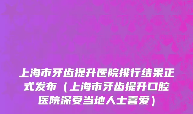 上海市牙齿提升医院排行结果正式发布（上海市牙齿提升口腔医院深受当地人士喜爱）