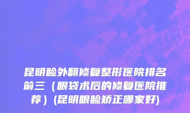 昆明睑外翻修复整形医院排名前三（眼袋术后的修复医院推荐）(昆明眼睑矫正哪家好)