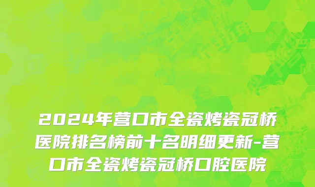 2024年营口市全瓷烤瓷冠桥医院排名榜前十名明细更新-营口市全瓷烤瓷冠桥口腔医院