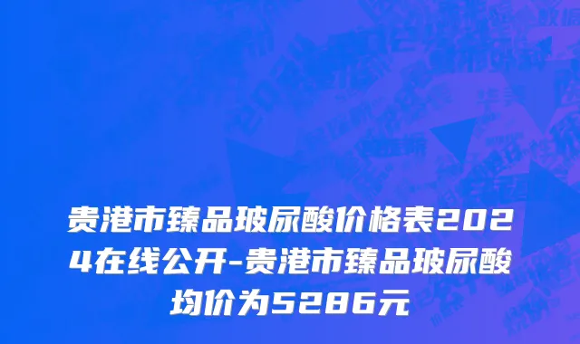 贵港市臻品玻尿酸价格表2024在线公开-贵港市臻品玻尿酸均价为5286元