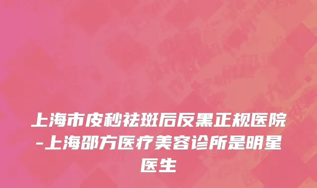 上海市皮秒祛斑后反黑正规医院-上海邵方医疗美容诊所是明星医生