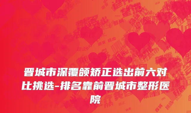 晋城市深覆颌矫正选出前六对比挑选-排名靠前晋城市整形医院