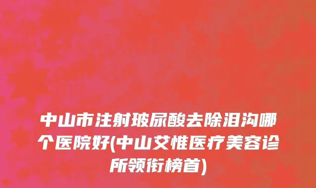 中山市注射玻尿酸去除泪沟哪个医院好(中山艾惟医疗美容诊所领衔榜首)