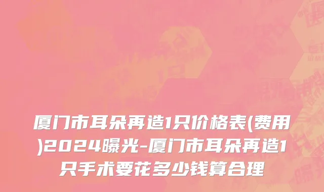 厦门市耳朵再造1只价格表(费用)2024曝光-厦门市耳朵再造1只手术要花多少钱算合理