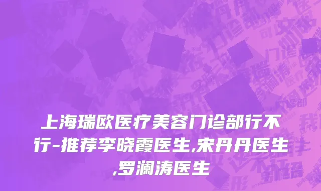 上海瑞欧医疗美容门诊部行不行-推荐李晓霞医生,宋丹丹医生,罗澜涛医生