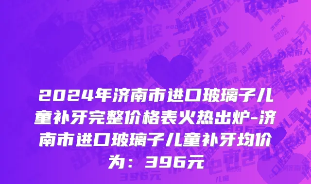 2024年济南市进口玻璃子儿童补牙完整价格表火热出炉-济南市进口玻璃子儿童补牙均价为：396元