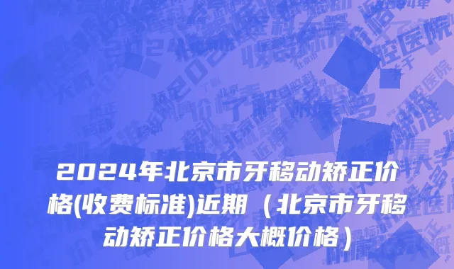 2024年北京市牙移动矫正价格(收费标准)近期（北京市牙移动矫正价格大概价格）