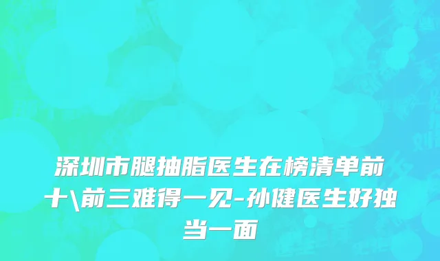 深圳市腿抽脂医生在榜清单前十\前三难得一见-孙健医生好独当一面