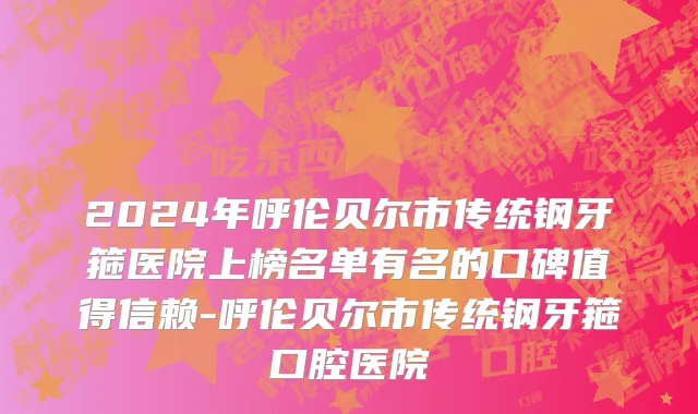 2024年呼伦贝尔市传统钢牙箍医院上榜名单有名的口碑值得信赖-呼伦贝尔市传统钢牙箍口腔医院
