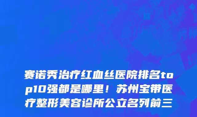 赛诺秀治疗红血丝医院排名top10强都是哪里!苏州宝带医疗整形美容诊所公立名列前三