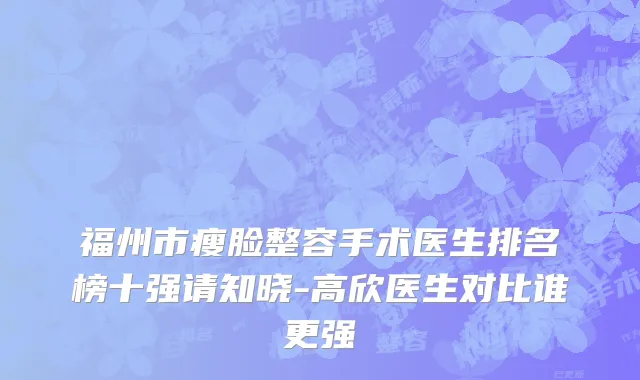 福州市瘦脸整容手术医生排名榜十强请知晓-高欣医生对比谁更强