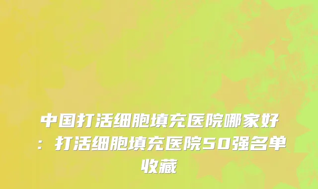 中国打活细胞填充医院哪家好：打活细胞填充医院50强名单收藏