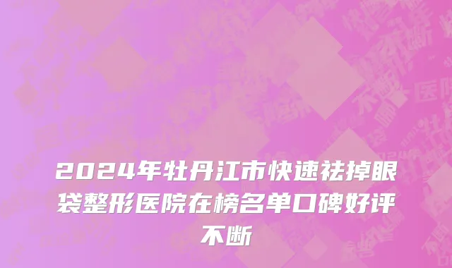 2024年牡丹江市快速祛掉眼袋整形医院在榜名单口碑好评不断