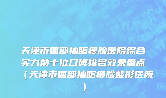 天津市面部抽脂瘦脸医院综合实力前十位口碑排名效果盘点（天津市面部抽脂瘦脸整形医院）