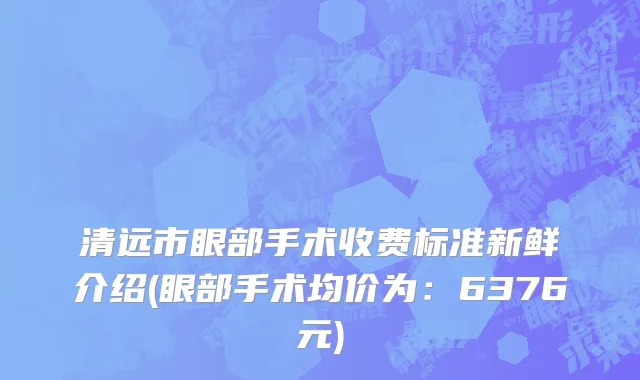清远市眼部手术收费标准新鲜介绍(眼部手术均价为：6376元)