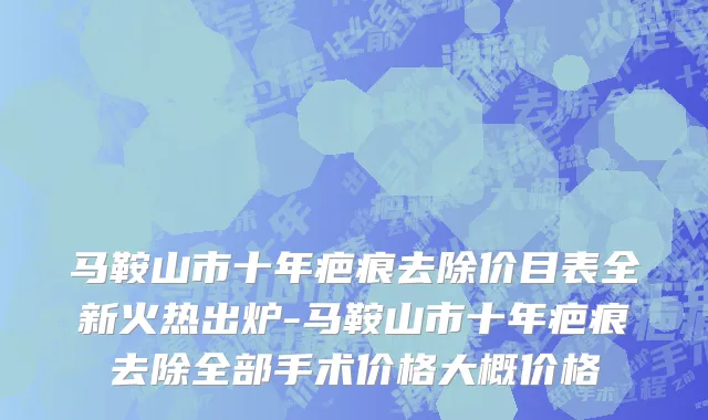 马鞍山市十年疤痕去除价目表全新火热出炉-马鞍山市十年疤痕去除全部手术价格大概价格