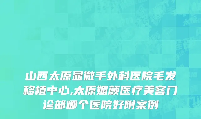 山西太原显微手外科医院毛发移植中心,太原媚颜医疗美容门诊部哪个医院好附案例