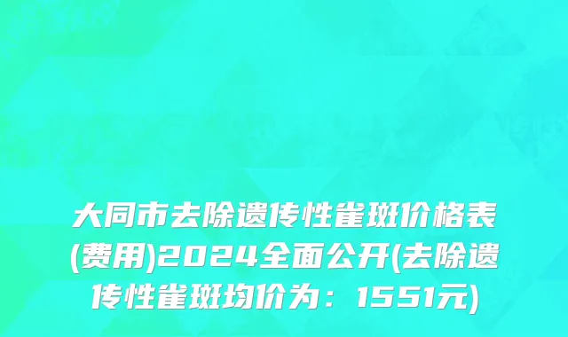 大同市去除遗传性雀斑价格表(费用)2024全面公开(去除遗传性雀斑均价为：1551元)