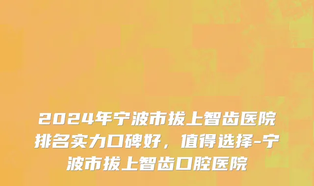 2024年宁波市拔上智齿医院排名实力口碑好，值得选择-宁波市拔上智齿口腔医院