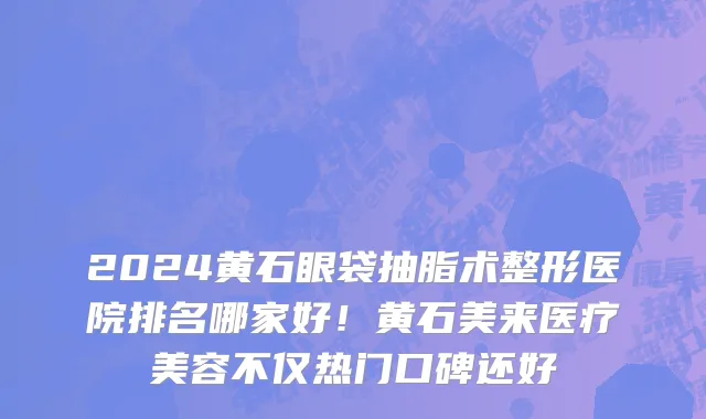 2024黄石眼袋抽脂术整形医院排名哪家好!黄石美来医疗美容不仅热门口碑还好