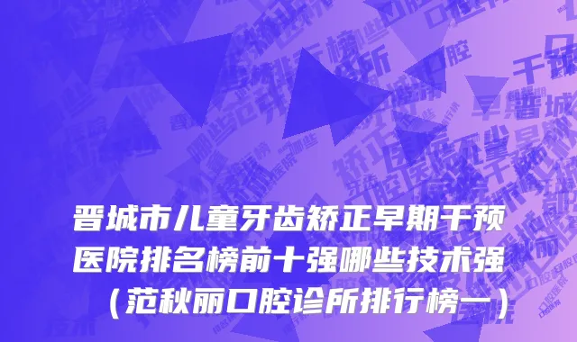 晋城市儿童牙齿矫正早期干预医院排名榜前十强哪些技术强（范秋丽口腔诊所排行榜一）