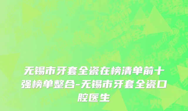 无锡市牙套全瓷在榜清单前十强榜单整合-无锡市牙套全瓷口腔医生