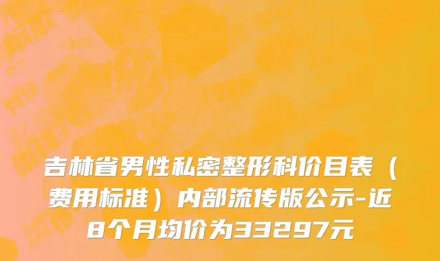 吉林省男性私密整形科价目表（费用标准）内部流传版公示-近8个月均价为33297元