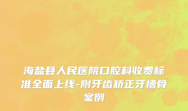 海盐县人民医院口腔科收费标准全面上线-附牙齿矫正牙槽骨案例
