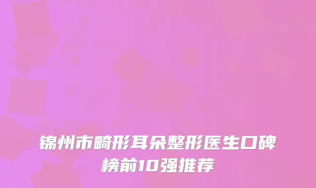 锦州市畸形耳朵整形医生口碑榜前10强推荐